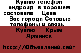 Куплю телефон андроид, в хорошем состояние  › Цена ­ 1 000 - Все города Сотовые телефоны и связь » Куплю   . Крым,Армянск